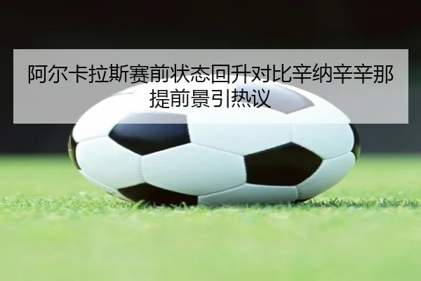 阿尔卡拉斯赛前状态回升对比辛纳辛辛那提前景引热议