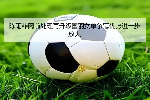 陈雨菲网前处理再升级国羽女单争冠优势进一步放大