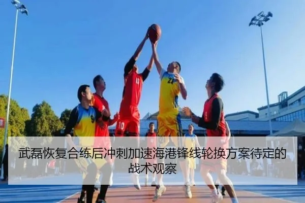 武磊恢复合练后冲刺加速海港锋线轮换方案待定的战术观察