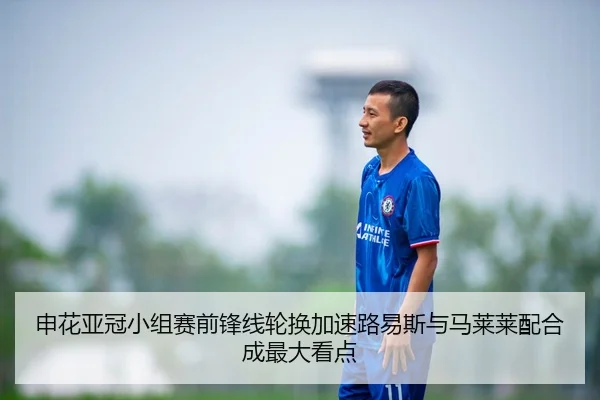 申花亚冠小组赛前锋线轮换加速路易斯与马莱莱配合成最大看点
