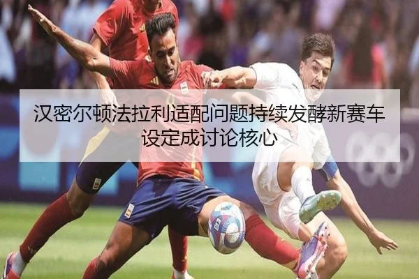 汉密尔顿法拉利适配问题持续发酵新赛车设定成讨论核心